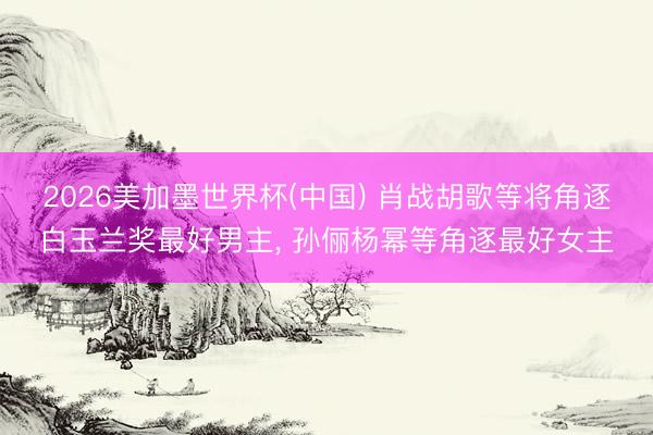 2026美加墨世界杯(中国) 肖战胡歌等将角逐白玉兰奖最好男主， 孙俪杨幂等角逐最好女主