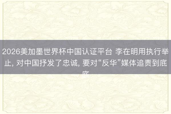 2026美加墨世界杯中国认证平台 李在明用执行举止, 对中国抒发了忠诚, 要对“反华”媒体追责到底
