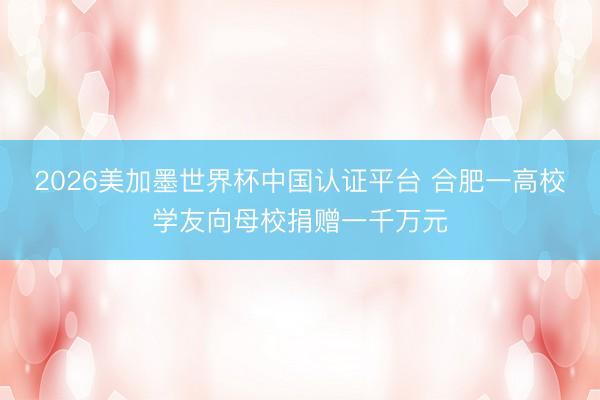 2026美加墨世界杯中国认证平台 合肥一高校学友向母校捐赠一千万元