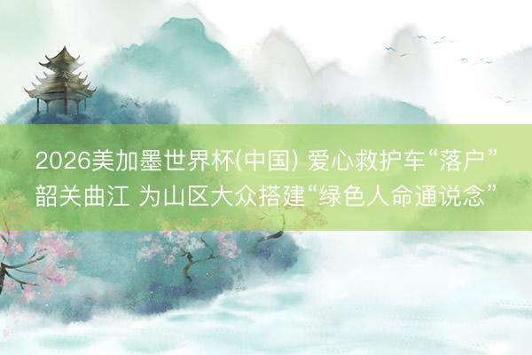 2026美加墨世界杯(中国) 爱心救护车“落户”韶关曲江 为山区大众搭建“绿色人命通说念”