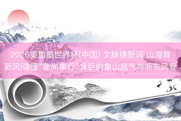 2026美加墨世界杯(中国) 文脉铸新词 山海育新风|读懂“象尚象行”背后的象山底气与浙东风骨