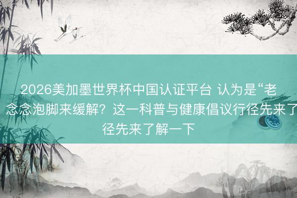 2026美加墨世界杯中国认证平台 认为是“老寒腿”，念念泡脚来缓解？这一科普与健康倡议行径先来了解一下