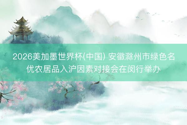 2026美加墨世界杯(中国) 安徽滁州市绿色名优农居品入沪因素对接会在闵行举办