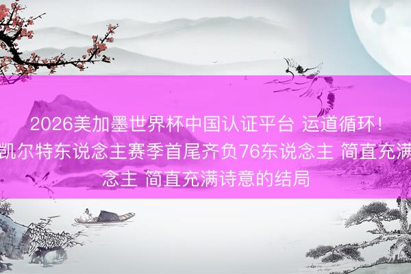 2026美加墨世界杯中国认证平台 运道循环！好意思媒：凯尔特东说念主赛季首尾齐负76东说念主 简直充满诗意的结局