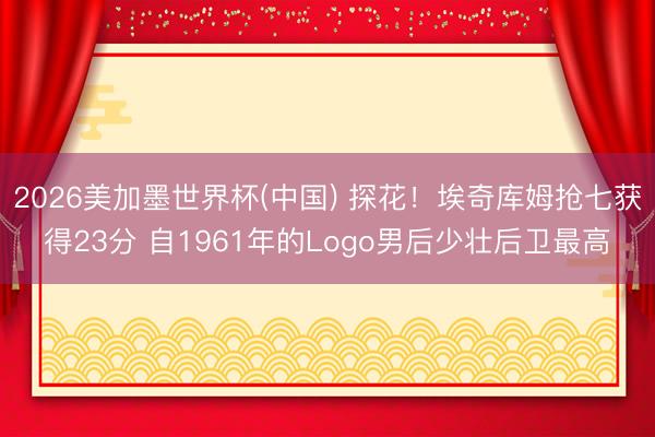 2026美加墨世界杯(中国) 探花！埃奇库姆抢七获得23分 自1961年的Logo男后少壮后卫最高