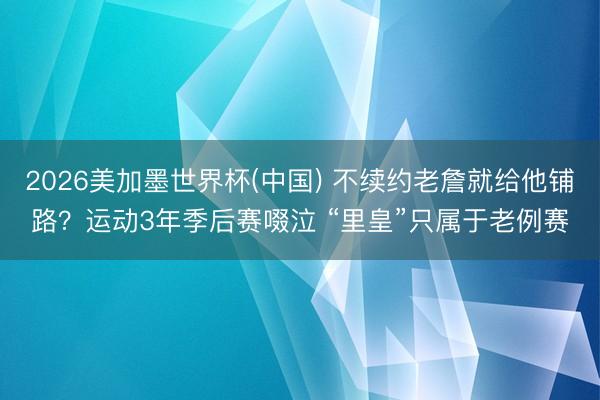 2026美加墨世界杯(中国) 不续约老詹就给他铺路？运动3年季后赛啜泣 “里皇”只属于老例赛