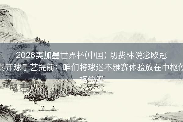 2026美加墨世界杯(中国) 切费林说念欧冠决赛开球手艺提前:咱们将球迷不雅赛体验放在中枢位置