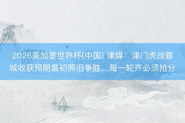 2026美加墨世界杯(中国) 津媒：津门虎战蓉城收获预期最初照旧争胜，每一轮齐必须抢分