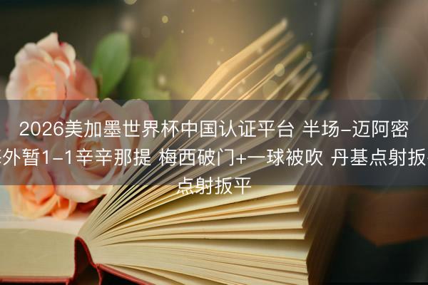 2026美加墨世界杯中国认证平台 半场-迈阿密海外暂1-1辛辛那提 梅西破门+一球被吹 丹基点射扳平