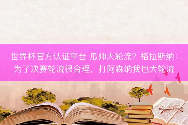 世界杯官方认证平台 瓜帅大轮流？格拉斯纳：为了决赛轮流很合理，打阿森纳我也大轮流