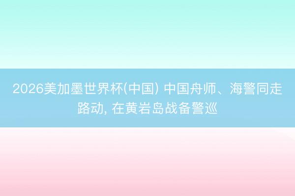 2026美加墨世界杯(中国) 中国舟师、海警同走路动， 在黄岩岛战备警巡