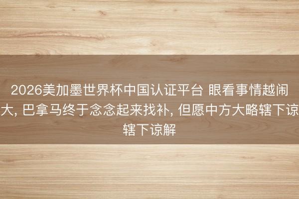 2026美加墨世界杯中国认证平台 眼看事情越闹越大, 巴拿马终于念念起来找补, 但愿中方大略辖下谅解