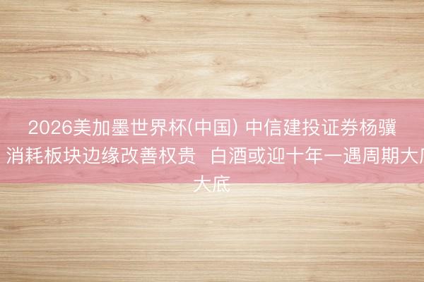 2026美加墨世界杯(中国) 中信建投证券杨骥：消耗板块边缘改善权贵  白酒或迎十年一遇周期大底
