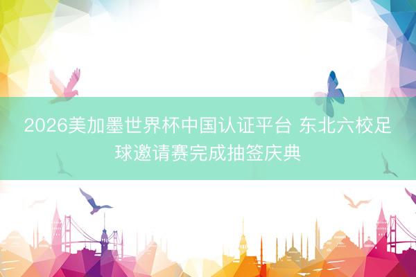 2026美加墨世界杯中国认证平台 东北六校足球邀请赛完成抽签庆典
