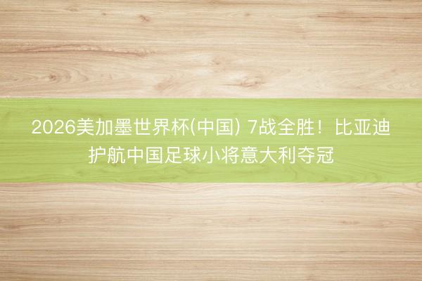 2026美加墨世界杯(中国) 7战全胜！比亚迪护航中国足球小将意大利夺冠