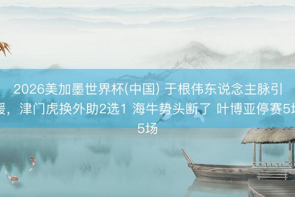 2026美加墨世界杯(中国) 于根伟东说念主脉引援,津门虎换外助2选1 海牛势头断了 叶博亚停赛5场