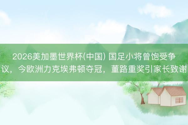 2026美加墨世界杯(中国) 国足小将曾饱受争议，今欧洲力克埃弗顿夺冠，董路重奖引家长致谢