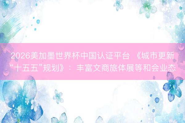 2026美加墨世界杯中国认证平台 《城市更新“十五五”规划》：丰富文商旅体展等和会业态