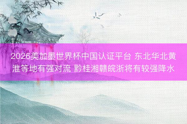 2026美加墨世界杯中国认证平台 东北华北黄淮等地有强对流 黔桂湘赣皖浙将有较强降水