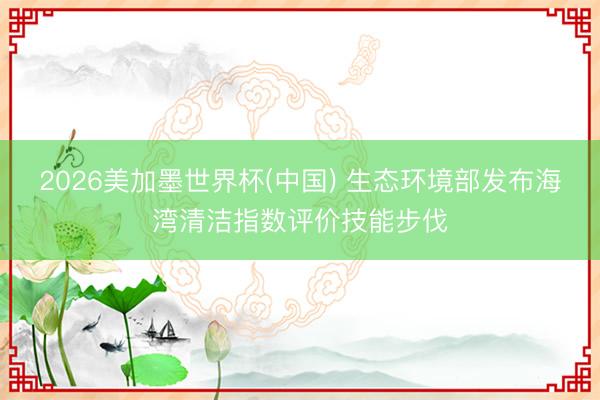 2026美加墨世界杯(中国) 生态环境部发布海湾清洁指数评价技能步伐