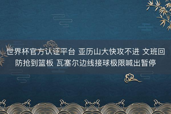 世界杯官方认证平台 亚历山大快攻不进 文班回防抢到篮板 瓦塞尔边线接球极限喊出暂停