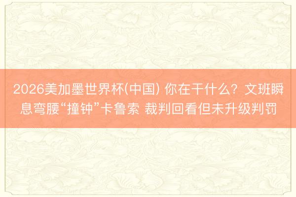 2026美加墨世界杯(中国) 你在干什么？文班瞬息弯腰“撞钟”卡鲁索 裁判回看但未升级判罚