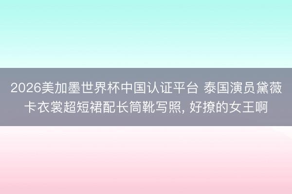 2026美加墨世界杯中国认证平台 泰国演员黛薇卡衣裳超短裙配长筒靴写照，<a href=