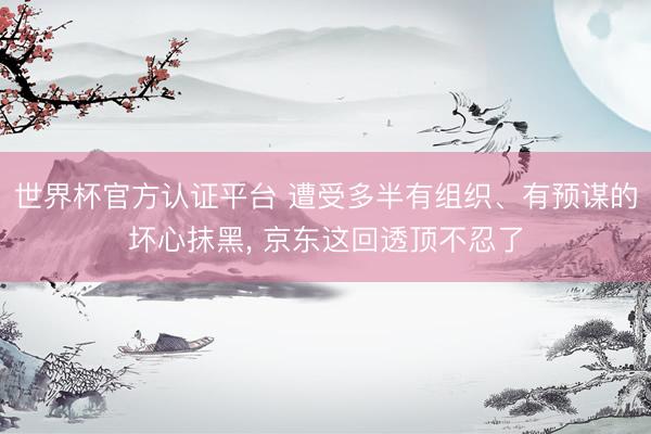 世界杯官方认证平台 遭受多半有组织、有预谋的坏心抹黑， 京东这回透顶不忍了