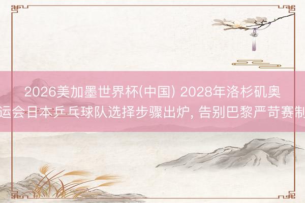 2026美加墨世界杯(中国) 2028年洛杉矶奥运会日本乒乓球队选择步骤出炉， 告别巴黎严苛赛制