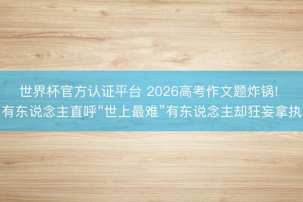世界杯官方认证平台 2026高考作文题炸锅! 有东说念主直呼“世上最难”有东说念主却狂妄拿执