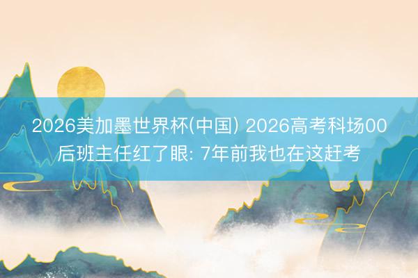 2026美加墨世界杯(中国) 2026高考科场00后班主任红了眼: 7年前我也在这赶考