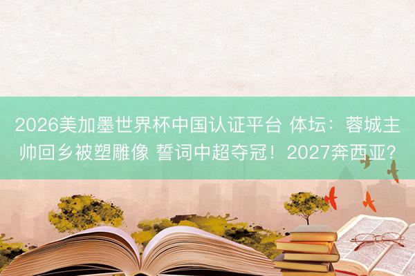 2026美加墨世界杯中国认证平台 体坛:蓉城主帅回乡被塑雕像 誓词中超夺冠!2027奔西亚?