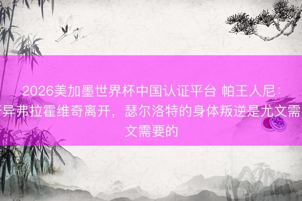2026美加墨世界杯中国认证平台 帕王人尼：很讶异弗拉霍维奇离开，瑟尔洛特的身体叛逆是尤文需要的