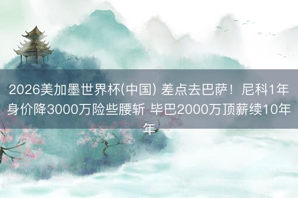 2026美加墨世界杯(中国) 差点去巴萨！尼科1年身价降3000万险些腰斩 毕巴2000万顶薪续10年