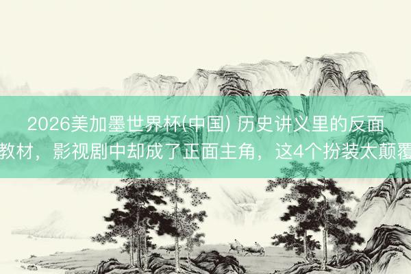 2026美加墨世界杯(中国) 历史讲义里的反面教材，影视剧中却成了正面主角，这4个扮装太颠覆