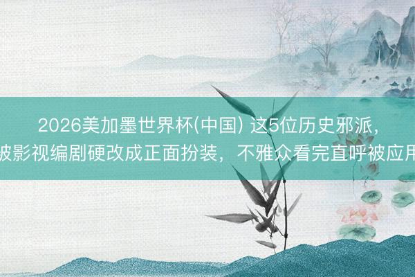 2026美加墨世界杯(中国) 这5位历史邪派，被影视编剧硬改成正面扮装，不雅众看完直呼被应用