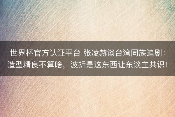 世界杯官方认证平台 张凌赫谈台湾同族追剧：造型精良不算啥，波折是这东西让东谈主共识！