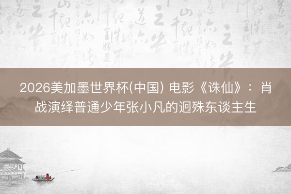 2026美加墨世界杯(中国) 电影《诛仙》：肖战演绎普通少年张小凡的迥殊东谈主生