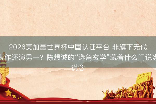 2026美加墨世界杯中国认证平台 非旗下无代表作还演男一？陈想诚的“选角玄学”藏着什么门说念