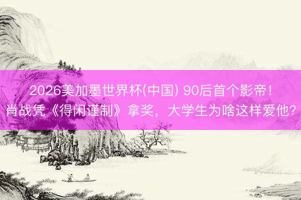2026美加墨世界杯(中国) 90后首个影帝！肖战凭《得闲谨制》拿奖，大学生为啥这样爱他？