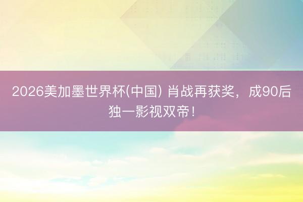 2026美加墨世界杯(中国) 肖战再获奖，成90后独一影视双帝！