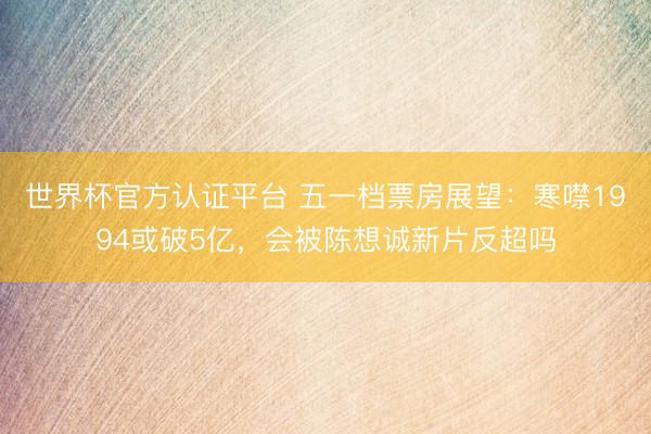 世界杯官方认证平台 五一档票房展望：寒噤1994或破5亿，会被陈想诚新片反超吗