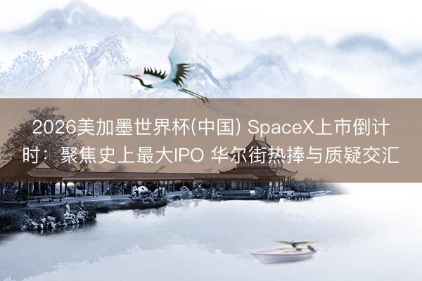 2026美加墨世界杯(中国) SpaceX上市倒计时：聚焦史上最大IPO 华尔街热捧与质疑交汇