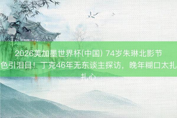 2026美加墨世界杯(中国) 74岁朱琳北影节景色引泪目！丁克46年无东谈主探访，晚年糊口太扎心