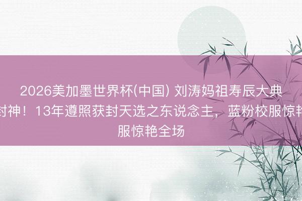 2026美加墨世界杯(中国) 刘涛妈祖寿辰大典气质封神!13年遵照获封天选之东说念主,蓝粉校服惊艳全场
