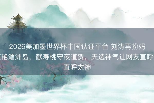 2026美加墨世界杯中国认证平台 刘涛再扮妈祖惊艳湄洲岛，献寿桃守夜道贺，天选神气让网友直呼太神