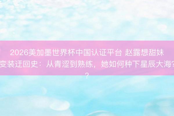 2026美加墨世界杯中国认证平台 赵露想甜妹变装迂回史：从青涩到熟练，她如何种下星辰大海？