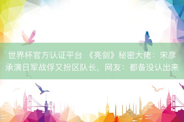 世界杯官方认证平台 《亮剑》秘密大佬：宋彦承演日军战俘又扮区队长，网友：都备没认出来