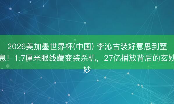 2026美加墨世界杯(中国) 李沁古装好意思到窒息！1.7厘米眼线藏变装杀机，27亿播放背后的玄妙