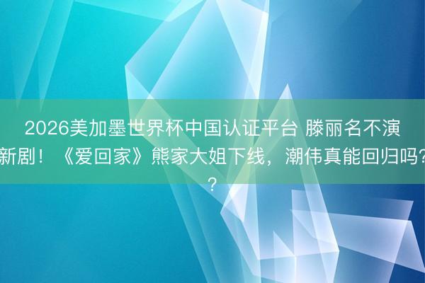 2026美加墨世界杯中国认证平台 滕丽名不演新剧！《爱回家》熊家大姐下线，潮伟真能回归吗？